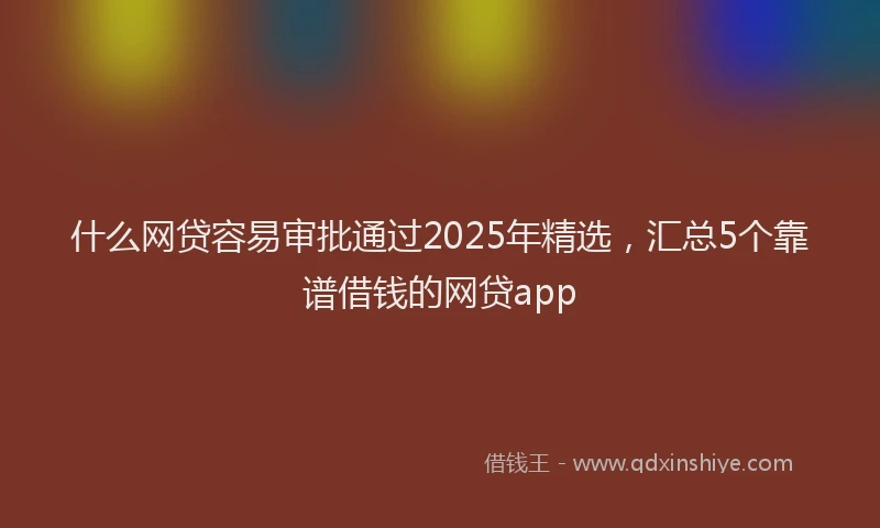 什么网贷容易审批通过2025年精选，汇总5个靠谱借钱的网贷app