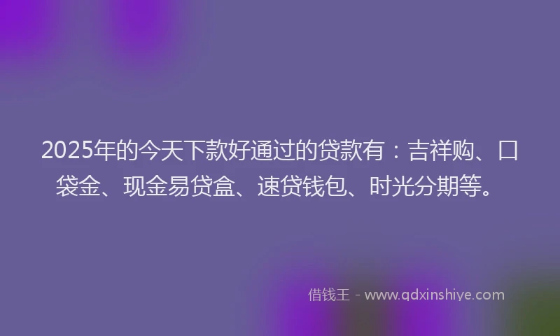 2025年的今天下款好通过的贷款有：吉祥购、口袋金、现金易贷盒、速贷钱包、时光分期等。