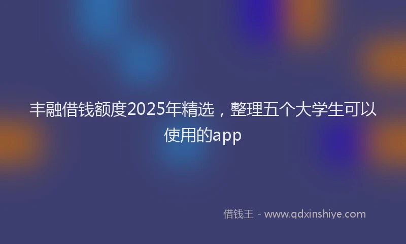 丰融借钱额度2025年精选，整理五个大学生可以使用的app