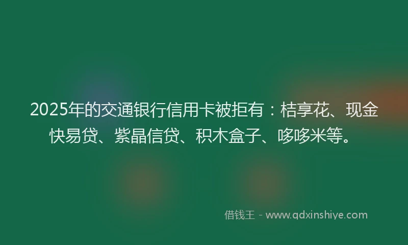2025年的交通银行信用卡被拒有：桔享花、现金快易贷、紫晶信贷、积木盒子、哆哆米等。