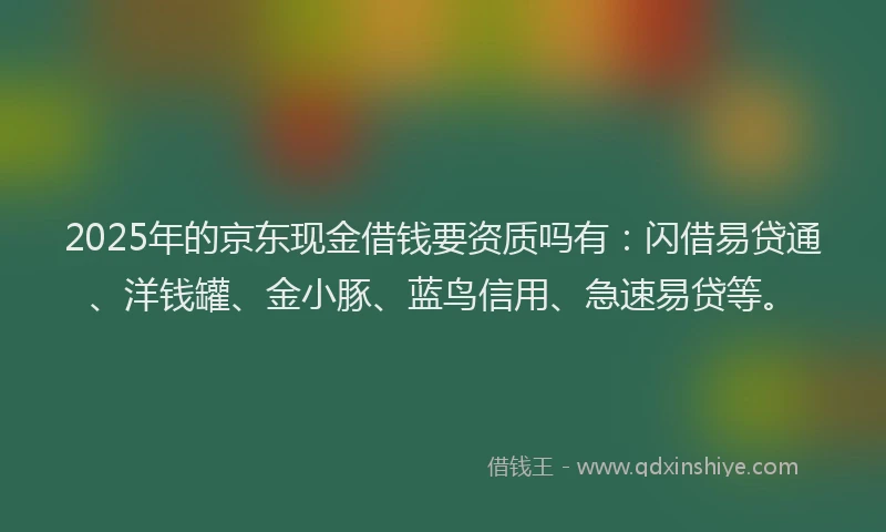 2025年的京东现金借钱要资质吗有：闪借易贷通、洋钱罐、金小豚、蓝鸟信用、急速易贷等。
