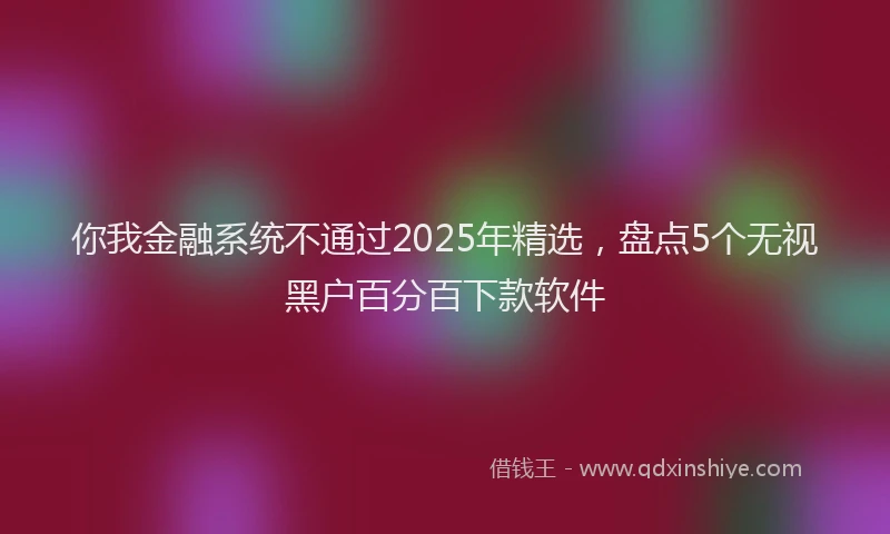 你我金融系统不通过2025年精选，盘点5个无视黑户百分百下款软件