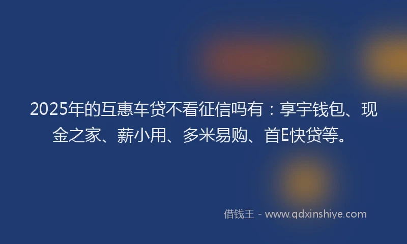 2025年的互惠车贷不看征信吗有:享宇钱包、现金之家、薪小用、多米易购、首E快贷等。