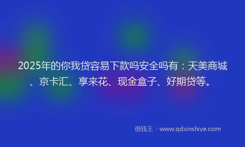 2025年的你我贷容易下款吗安全吗有：天美商城、京卡汇、享来花、现金盒子、好期贷等。