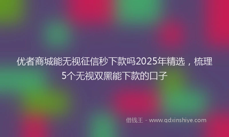 优者商城能无视征信秒下款吗2025年精选，梳理5个无视双黑能下款的口子