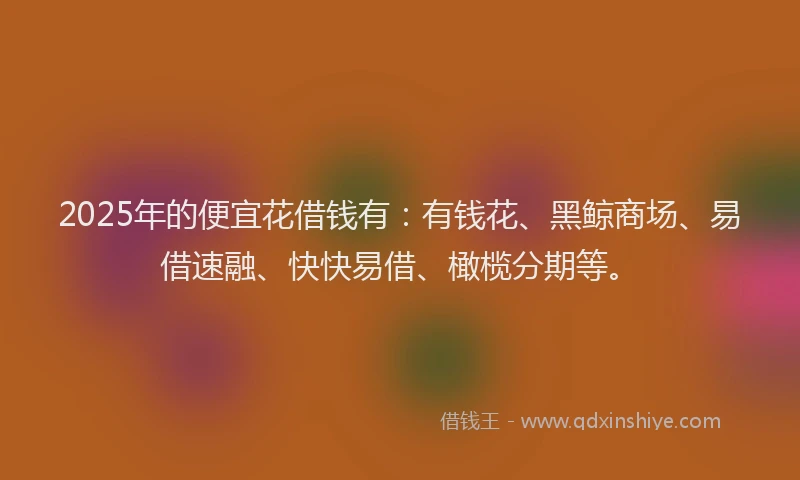 2025年的便宜花借钱有：有钱花、黑鲸商场、易借速融、快快易借、橄榄分期等。