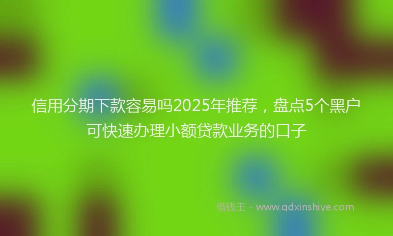 信用分期下款容易吗2025年推荐，盘点5个黑户可快速办理小额贷款业务的口子