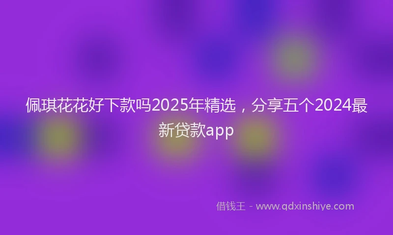佩琪花花好下款吗2025年精选，分享五个2024最新贷款app