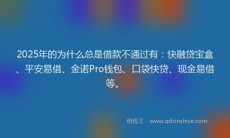 2025年的为什么总是借款不通过有：快融贷宝盒、平安易借、金诺Pro钱包、口袋快贷、现金易借等。