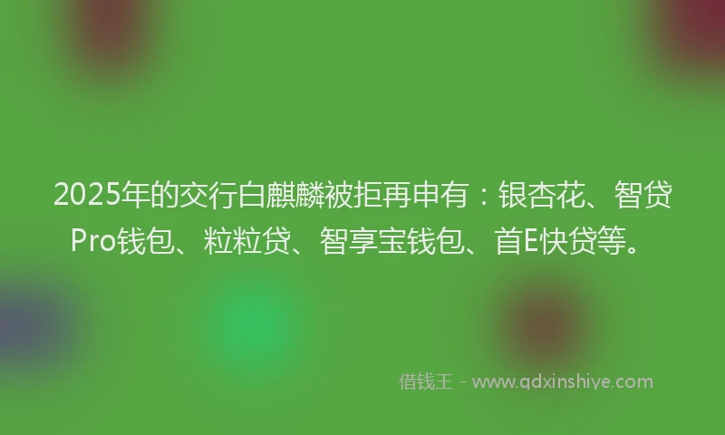 2025年的交行白麒麟被拒再申有：银杏花、智贷Pro钱包、粒粒贷、智享宝钱包、首E快贷等。