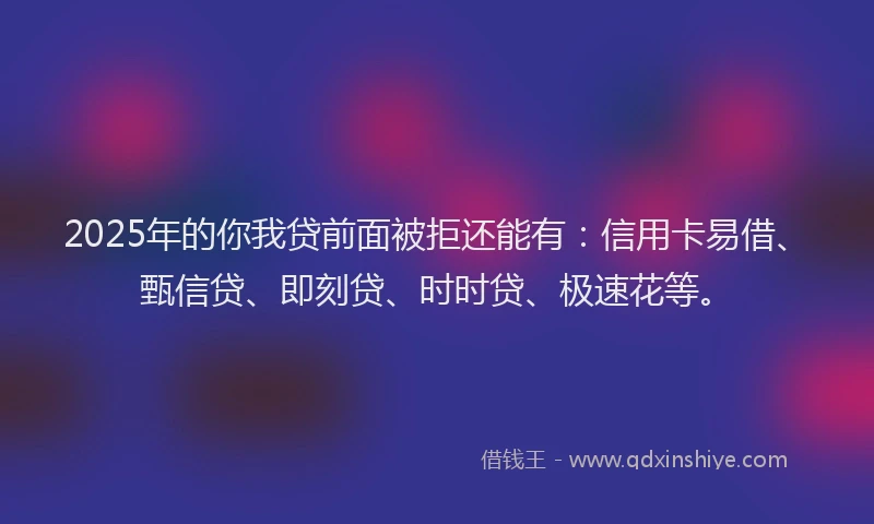 2025年的你我贷前面被拒还能有：信用卡易借、甄信贷、即刻贷、时时贷、极速花等。
