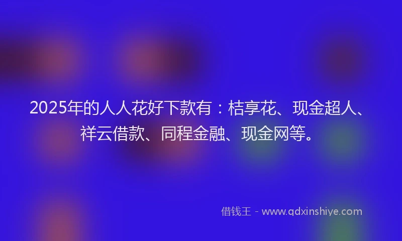 2025年的人人花好下款有：桔享花、现金超人、祥云借款、同程金融、现金网等。