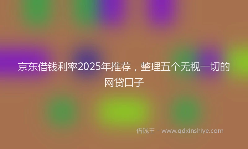 京东借钱利率2025年推荐，整理五个无视一切的网贷口子