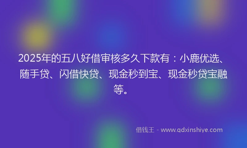 2025年的五八好借审核多久下款有：小鹿优选、随手贷、闪借快贷、现金秒到宝、现金秒贷宝融等。