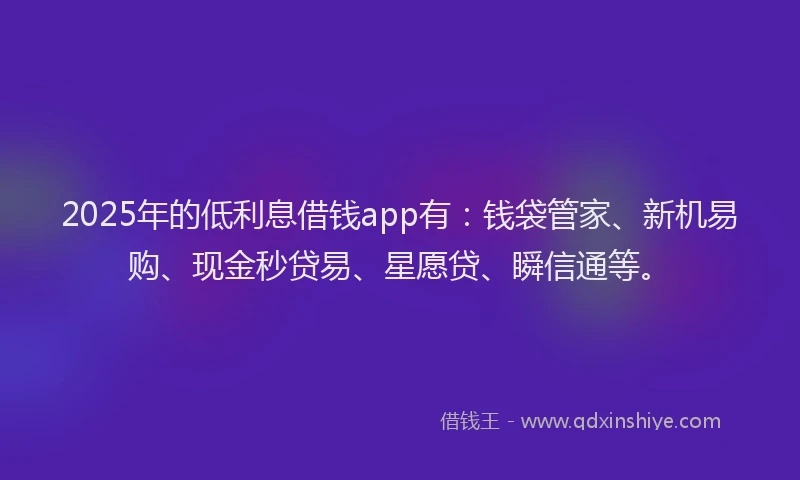 2025年的低利息借钱app有：钱袋管家、新机易购、现金秒贷易、星愿贷、瞬信通等。