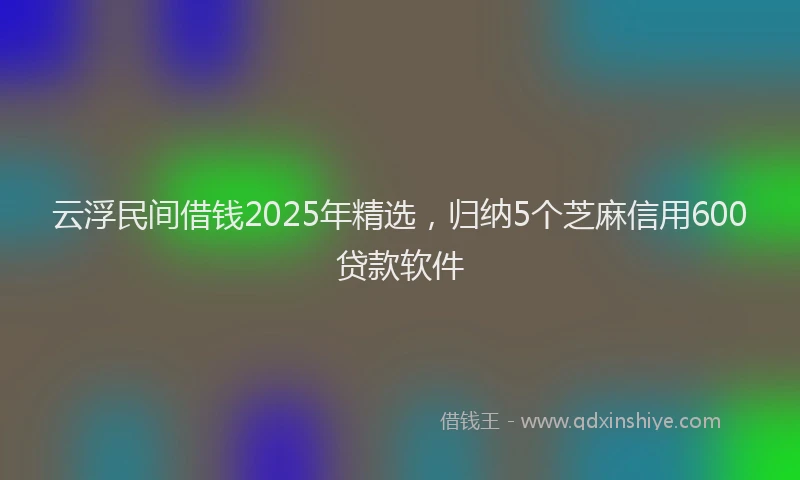 云浮民间借钱2025年精选,归纳5个芝麻信用600贷款软件
