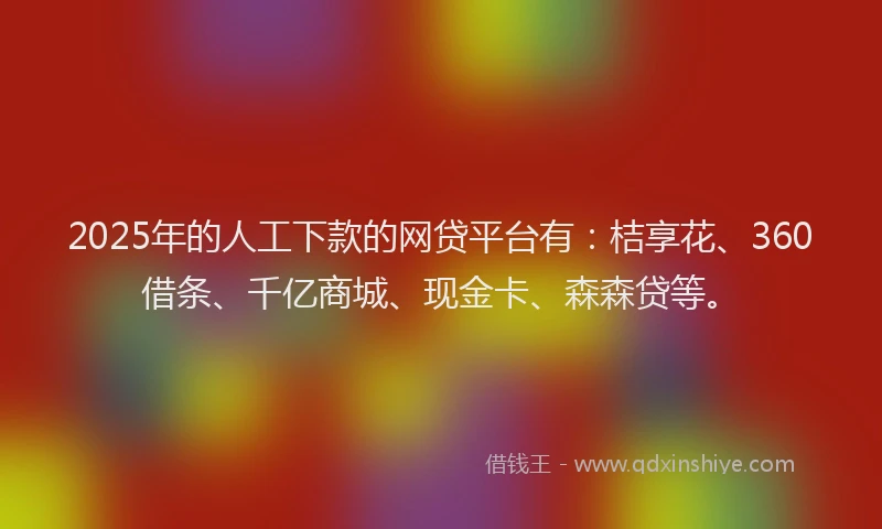 2025年的人工下款的网贷平台有：桔享花、360借条、千亿商城、现金卡、森森贷等。
