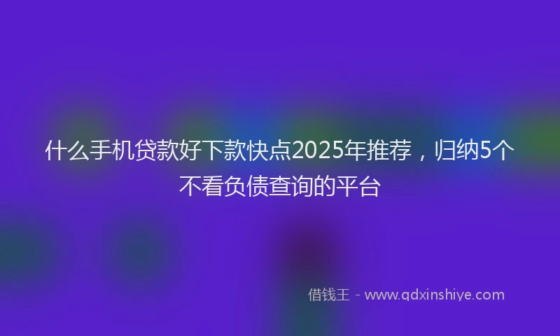 什么手机贷款好下款快点2025年推荐，归纳5个不看负债查询的平台