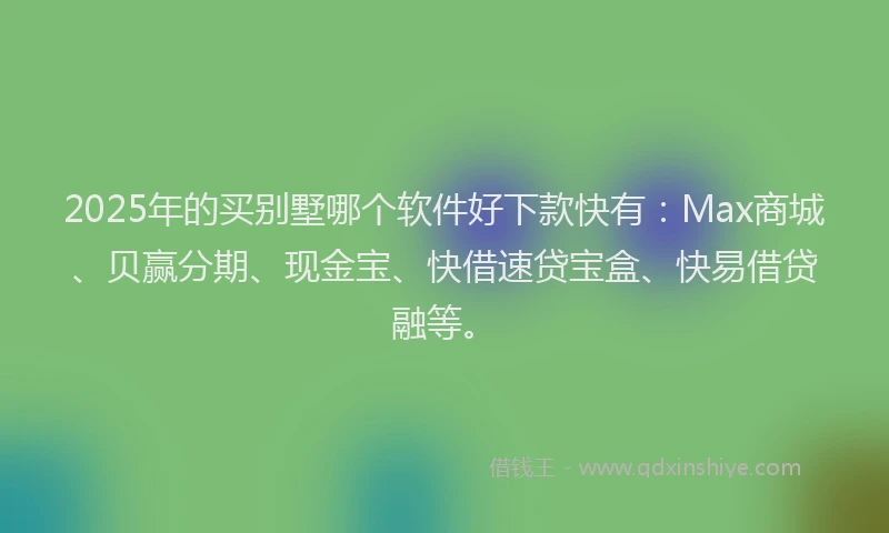 2025年的买别墅哪个软件好下款快有：Max商城、贝赢分期、现金宝、快借速贷宝盒、快易借贷融等。