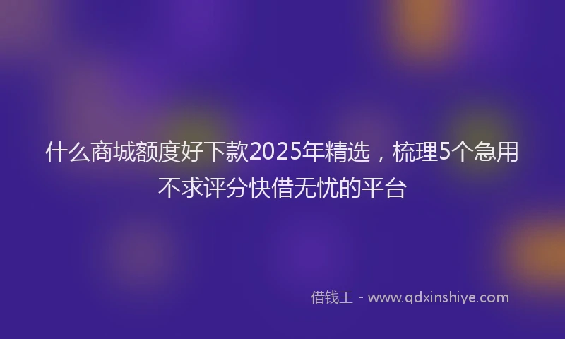 什么商城额度好下款2025年精选,梳理5个急用不求评分快借无忧的平台