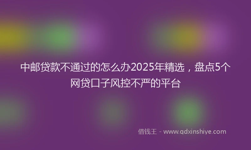 中邮贷款不通过的怎么办2025年精选，盘点5个网贷口子风控不严的平台