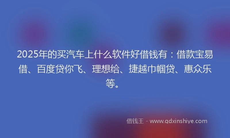 2025年的买汽车上什么软件好借钱有：借款宝易借、百度贷你飞、理想给、捷越巾帼贷、惠众乐等。