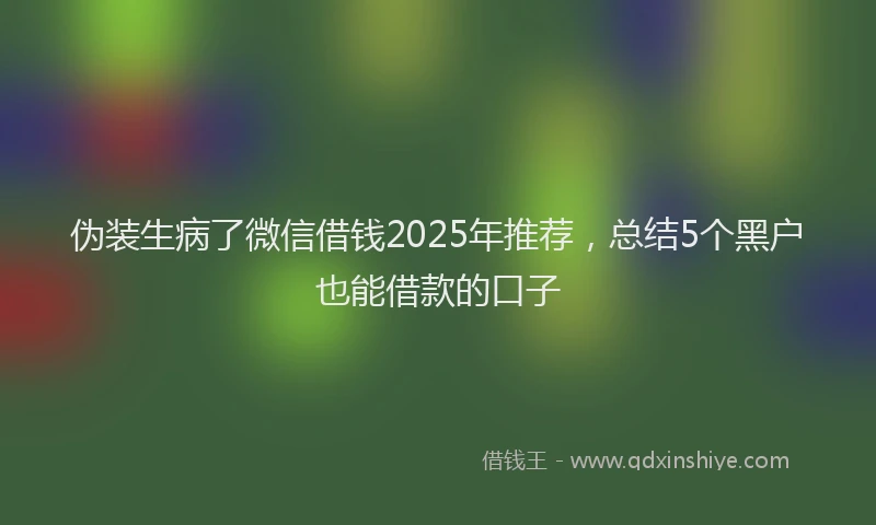 伪装生病了微信借钱2025年推荐，总结5个黑户也能借款的口子