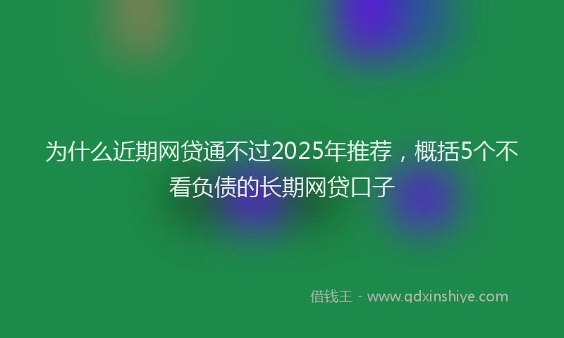 为什么近期网贷通不过2025年推荐，概括5个不看负债的长期网贷口子
