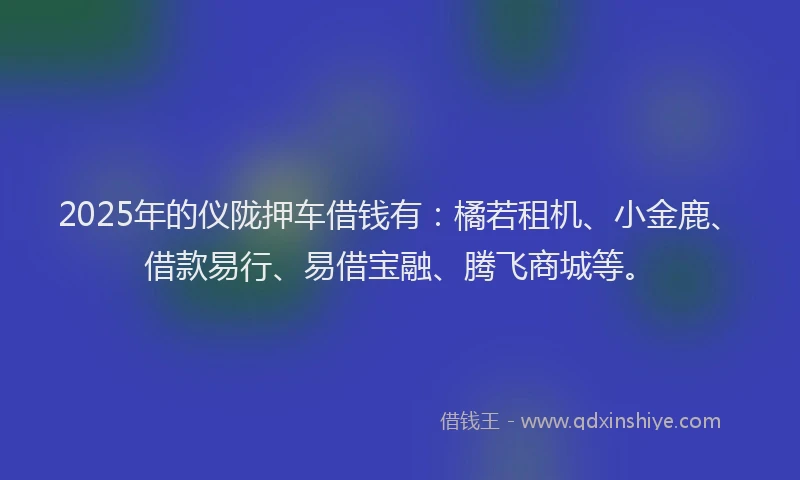 2025年的仪陇押车借钱有：橘若租机、小金鹿、借款易行、易借宝融、腾飞商城等。