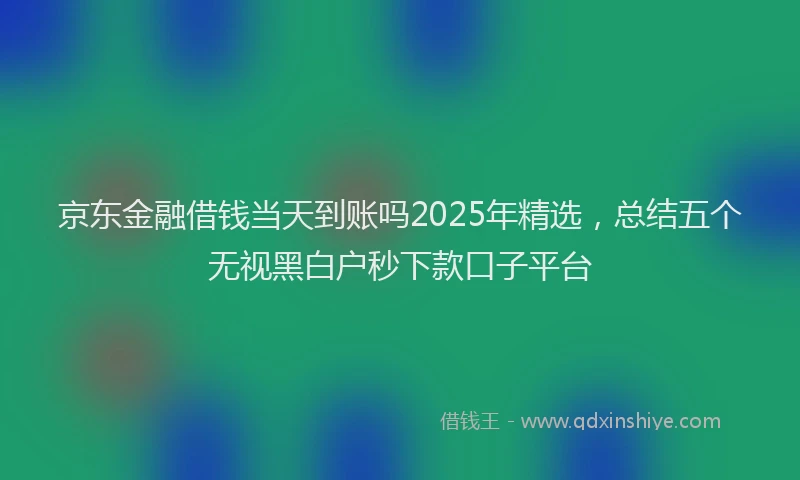 京东金融借钱当天到账吗2025年精选，总结五个无视黑白户秒下款口子平台