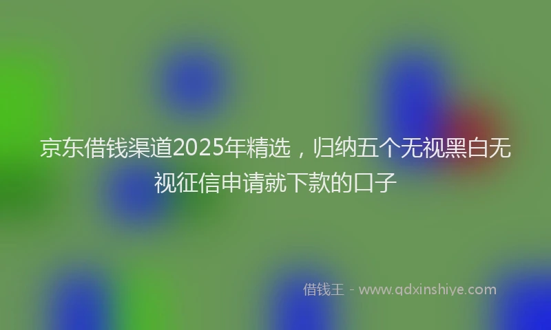 京东借钱渠道2025年精选，归纳五个无视黑白无视征信申请就下款的口子