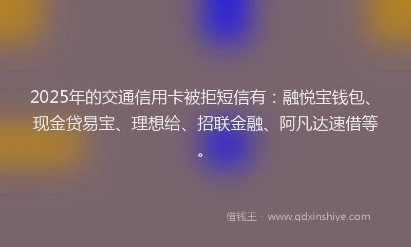 2025年的交通信用卡被拒短信有：融悦宝钱包、现金贷易宝、理想给、招联金融、阿凡达速借等。