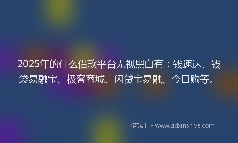 2025年的什么借款平台无视黑白有：钱速达、钱袋易融宝、极客商城、闪贷宝易融、今日购等。