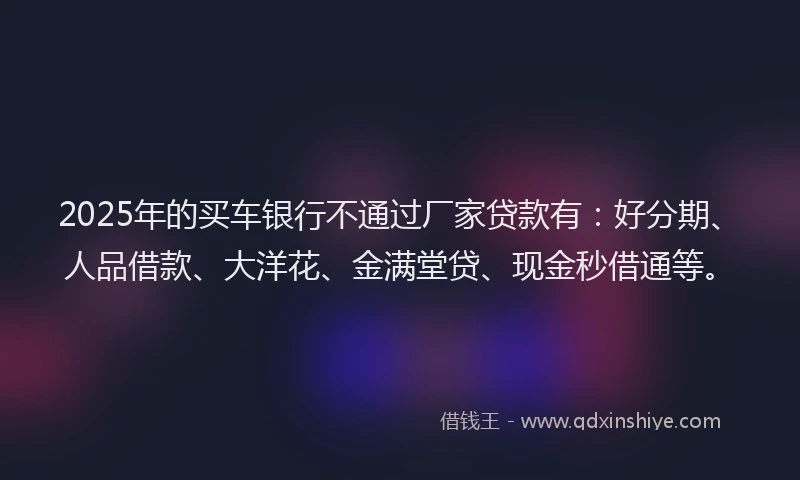 2025年的买车银行不通过厂家贷款有：好分期、人品借款、大洋花、金满堂贷、现金秒借通等。