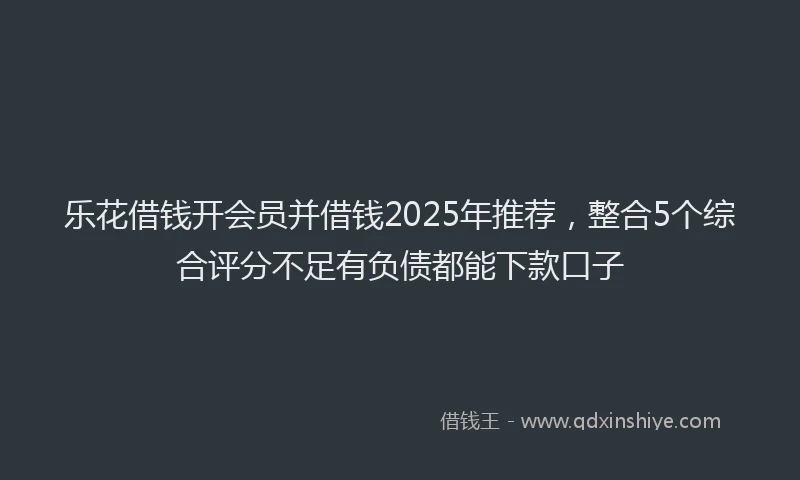 乐花借钱开会员并借钱2025年推荐，整合5个综合评分不足有负债都能下款口子