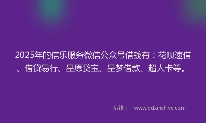 2025年的信乐服务微信公众号借钱有：花呗速借、借贷易行、星愿贷宝、星梦借款、超人卡等。