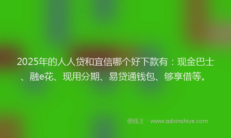 2025年的人人贷和宜信哪个好下款有：现金巴士、融e花、现用分期、易贷通钱包、够享借等。