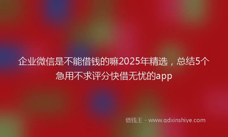 企业微信是不能借钱的嘛2025年精选，总结5个急用不求评分快借无忧的app
