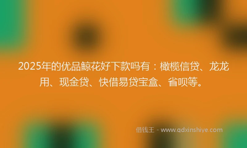 2025年的优品鲸花好下款吗有:橄榄信贷、龙龙用、现金贷、快借易贷宝盒、省呗等。