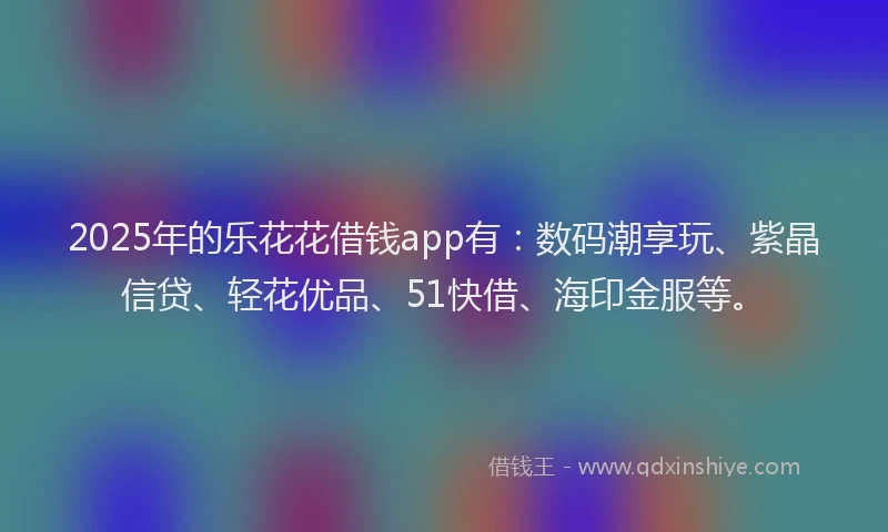 2025年的乐花花借钱app有：数码潮享玩、紫晶信贷、轻花优品、51快借、海印金服等。