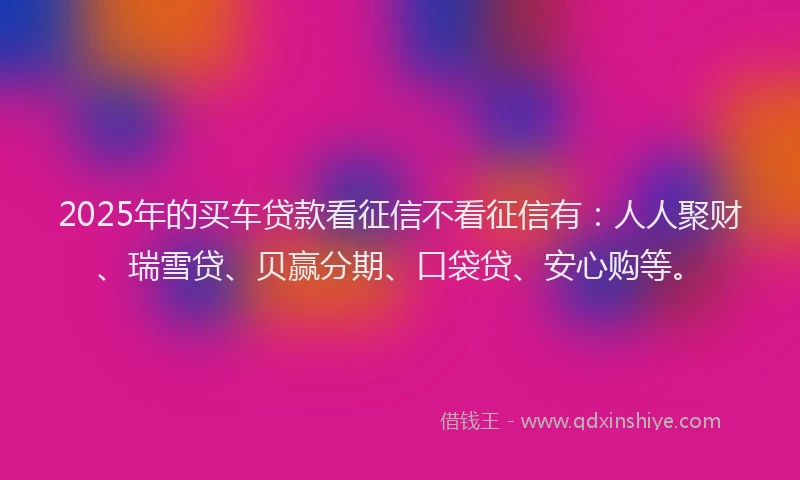 2025年的买车贷款看征信不看征信有：人人聚财、瑞雪贷、贝赢分期、口袋贷、安心购等。