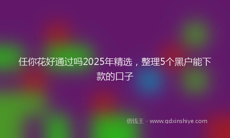 任你花好通过吗2025年精选，整理5个黑户能下款的口子