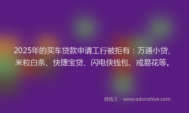 2025年的买车贷款申请工行被拒有：万通小贷、米粒白条、快捷宝贷、闪电侠钱包、戒易花等。
