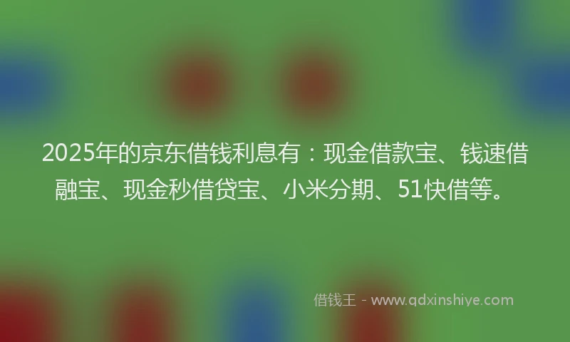 2025年的京东借钱利息有：现金借款宝、钱速借融宝、现金秒借贷宝、小米分期、51快借等。