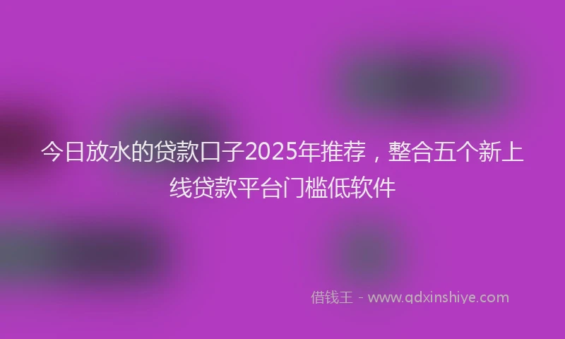 今日放水的贷款口子2025年推荐，整合五个新上线贷款平台门槛低软件