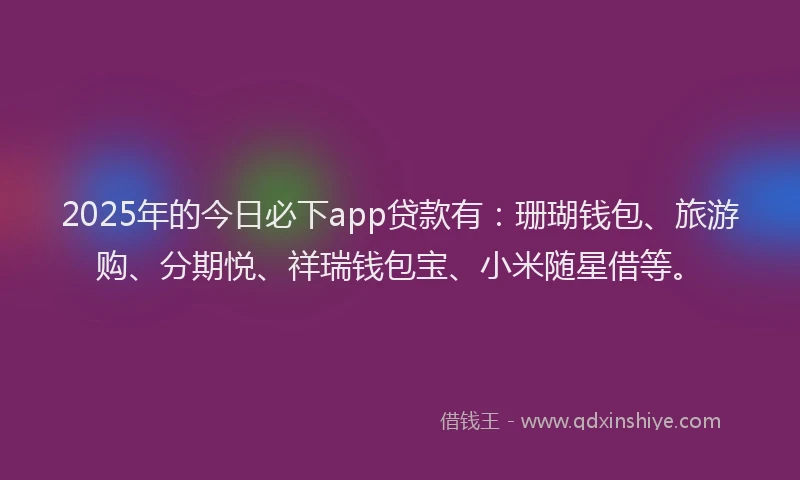 2025年的今日必下app贷款有：珊瑚钱包、旅游购、分期悦、祥瑞钱包宝、小米随星借等。