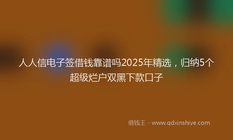 人人信电子签借钱靠谱吗2025年精选，归纳5个超级烂户双黑下款口子