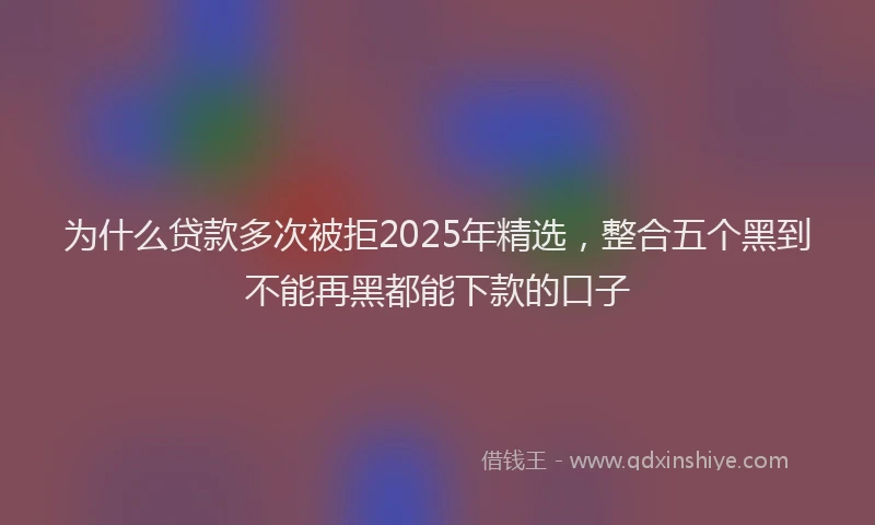 为什么贷款多次被拒2025年精选，整合五个黑到不能再黑都能下款的口子