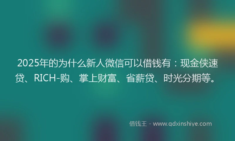 2025年的为什么新人微信可以借钱有:现金侠速贷、RICH-购、掌上财富、省薪贷、时光分期等。