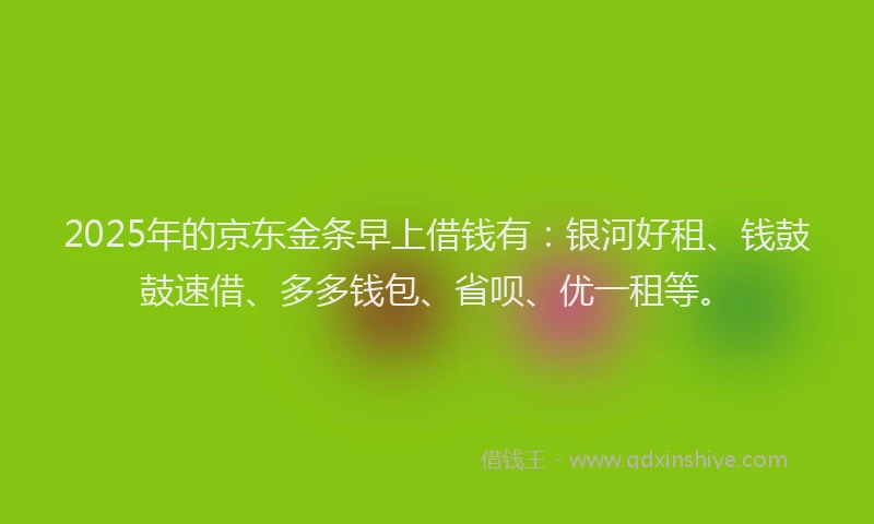 2025年的京东金条早上借钱有：银河好租、钱鼓鼓速借、多多钱包、省呗、优一租等。